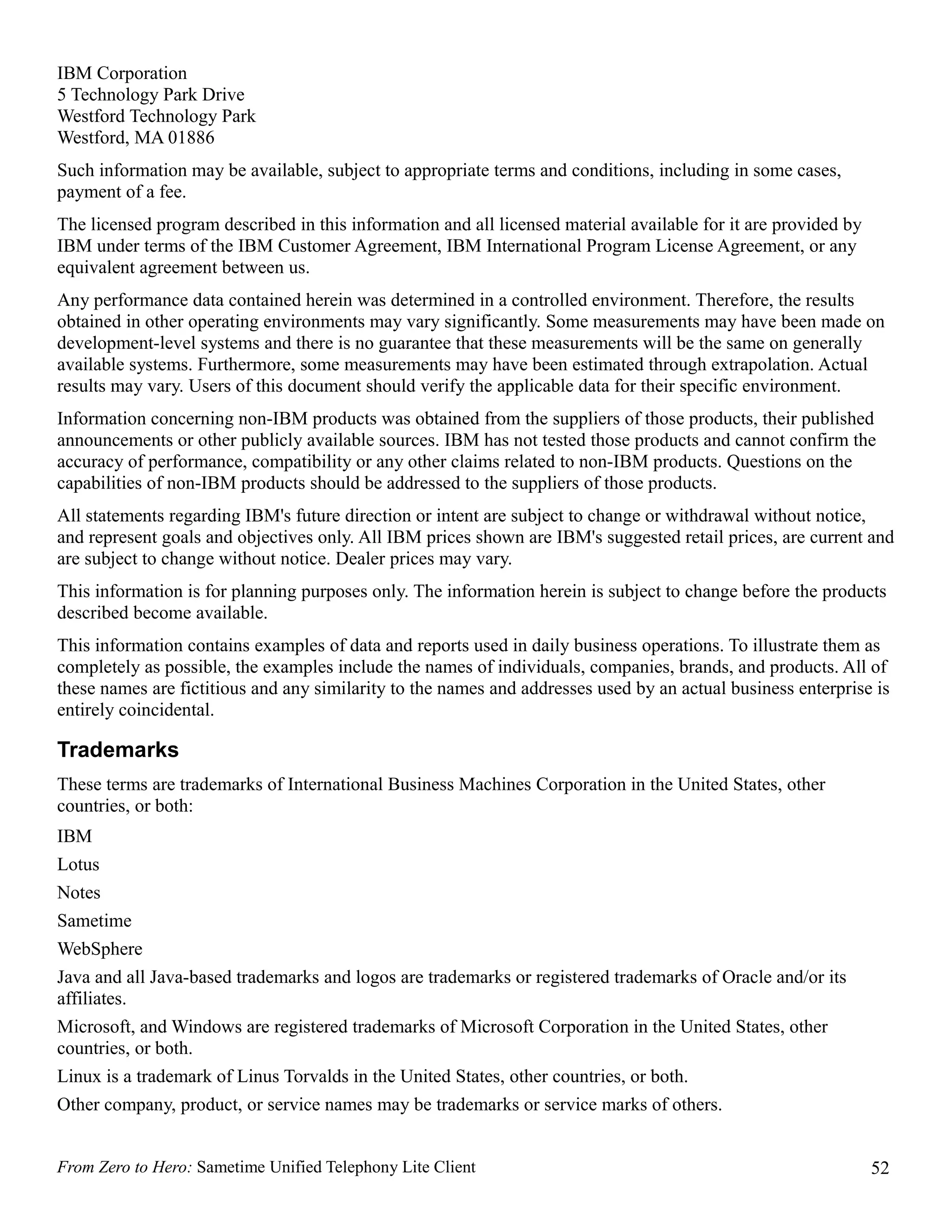 IBM Corporation
5 Technology Park Drive
Westford Technology Park
Westford, MA 01886
Such information may be available, subject to appropriate terms and conditions, including in some cases,
payment of a fee.
The licensed program described in this information and all licensed material available for it are provided by
IBM under terms of the IBM Customer Agreement, IBM International Program License Agreement, or any
equivalent agreement between us.
Any performance data contained herein was determined in a controlled environment. Therefore, the results
obtained in other operating environments may vary significantly. Some measurements may have been made on
development-level systems and there is no guarantee that these measurements will be the same on generally
available systems. Furthermore, some measurements may have been estimated through extrapolation. Actual
results may vary. Users of this document should verify the applicable data for their specific environment.
Information concerning non-IBM products was obtained from the suppliers of those products, their published
announcements or other publicly available sources. IBM has not tested those products and cannot confirm the
accuracy of performance, compatibility or any other claims related to non-IBM products. Questions on the
capabilities of non-IBM products should be addressed to the suppliers of those products.
All statements regarding IBM's future direction or intent are subject to change or withdrawal without notice,
and represent goals and objectives only. All IBM prices shown are IBM's suggested retail prices, are current and
are subject to change without notice. Dealer prices may vary.
This information is for planning purposes only. The information herein is subject to change before the products
described become available.
This information contains examples of data and reports used in daily business operations. To illustrate them as
completely as possible, the examples include the names of individuals, companies, brands, and products. All of
these names are fictitious and any similarity to the names and addresses used by an actual business enterprise is
entirely coincidental.

Trademarks
These terms are trademarks of International Business Machines Corporation in the United States, other
countries, or both:
IBM
Lotus
Notes
Sametime
WebSphere
Java and all Java-based trademarks and logos are trademarks or registered trademarks of Oracle and/or its
affiliates.
Microsoft, and Windows are registered trademarks of Microsoft Corporation in the United States, other
countries, or both.
Linux is a trademark of Linus Torvalds in the United States, other countries, or both.
Other company, product, or service names may be trademarks or service marks of others.


From Zero to Hero: Sametime Unified Telephony Lite Client                                                       52
 