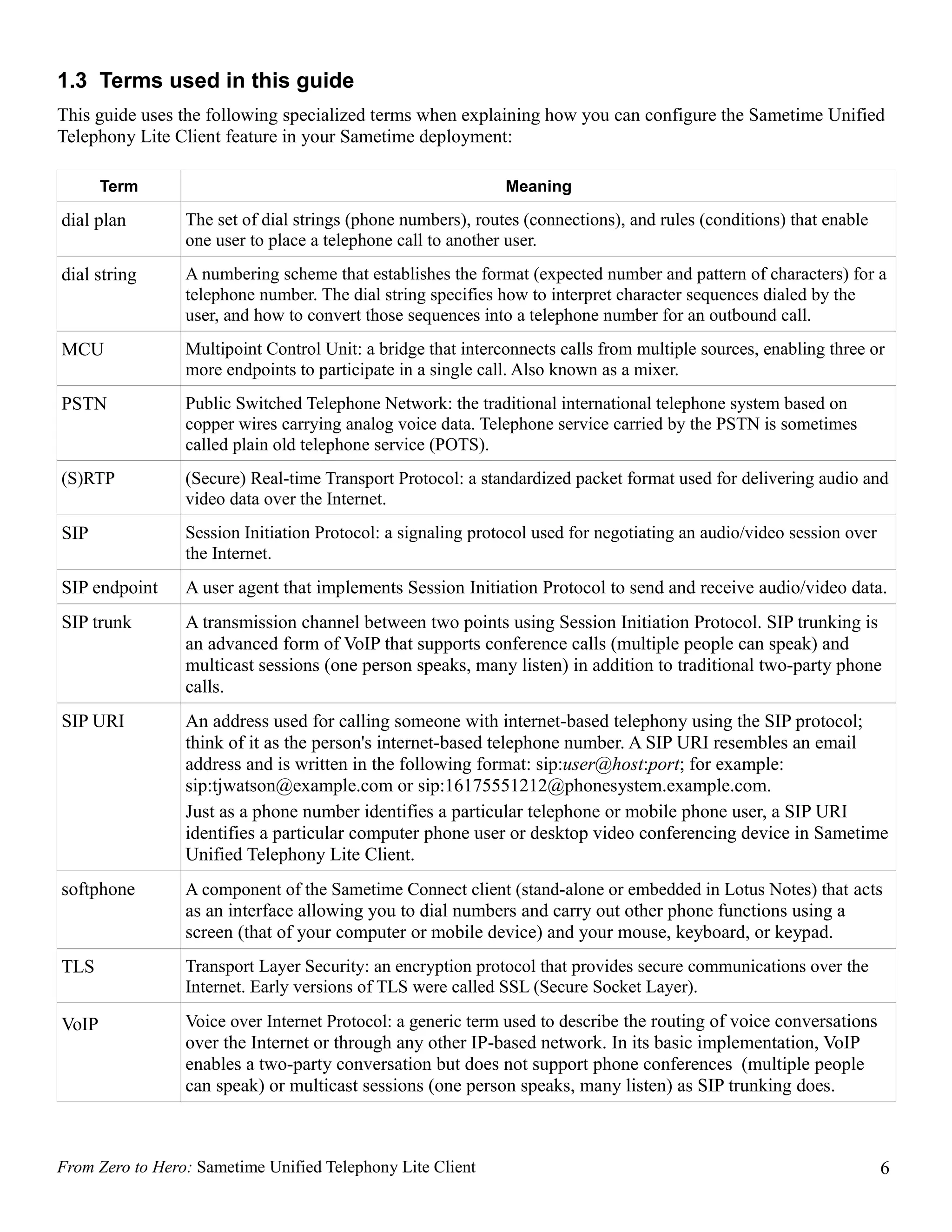 1.3 Terms used in this guide
This guide uses the following specialized terms when explaining how you can configure the Sametime Unified
Telephony Lite Client feature in your Sametime deployment:

       Term                                                   Meaning

dial plan        The set of dial strings (phone numbers), routes (connections), and rules (conditions) that enable
                 one user to place a telephone call to another user.
dial string      A numbering scheme that establishes the format (expected number and pattern of characters) for a
                 telephone number. The dial string specifies how to interpret character sequences dialed by the
                 user, and how to convert those sequences into a telephone number for an outbound call.
MCU              Multipoint Control Unit: a bridge that interconnects calls from multiple sources, enabling three or
                 more endpoints to participate in a single call. Also known as a mixer.
PSTN             Public Switched Telephone Network: the traditional international telephone system based on
                 copper wires carrying analog voice data. Telephone service carried by the PSTN is sometimes
                 called plain old telephone service (POTS).
(S)RTP           (Secure) Real-time Transport Protocol: a standardized packet format used for delivering audio and
                 video data over the Internet.
SIP              Session Initiation Protocol: a signaling protocol used for negotiating an audio/video session over
                 the Internet.
SIP endpoint     A user agent that implements Session Initiation Protocol to send and receive audio/video data.
SIP trunk        A transmission channel between two points using Session Initiation Protocol. SIP trunking is
                 an advanced form of VoIP that supports conference calls (multiple people can speak) and
                 multicast sessions (one person speaks, many listen) in addition to traditional two-party phone
                 calls.
SIP URI          An address used for calling someone with internet-based telephony using the SIP protocol;
                 think of it as the person's internet-based telephone number. A SIP URI resembles an email
                 address and is written in the following format: sip:user@host:port; for example:
                 sip:tjwatson@example.com or sip:16175551212@phonesystem.example.com.
                 Just as a phone number identifies a particular telephone or mobile phone user, a SIP URI
                 identifies a particular computer phone user or desktop video conferencing device in Sametime
                 Unified Telephony Lite Client.
softphone        A component of the Sametime Connect client (stand-alone or embedded in Lotus Notes) that acts
                 as an interface allowing you to dial numbers and carry out other phone functions using a
                 screen (that of your computer or mobile device) and your mouse, keyboard, or keypad.
TLS              Transport Layer Security: an encryption protocol that provides secure communications over the
                 Internet. Early versions of TLS were called SSL (Secure Socket Layer).

VoIP             Voice over Internet Protocol: a generic term used to describe the routing of voice conversations
                 over the Internet or through any other IP-based network. In its basic implementation, VoIP
                 enables a two-party conversation but does not support phone conferences (multiple people
                 can speak) or multicast sessions (one person speaks, many listen) as SIP trunking does.



From Zero to Hero: Sametime Unified Telephony Lite Client                                                             6
 