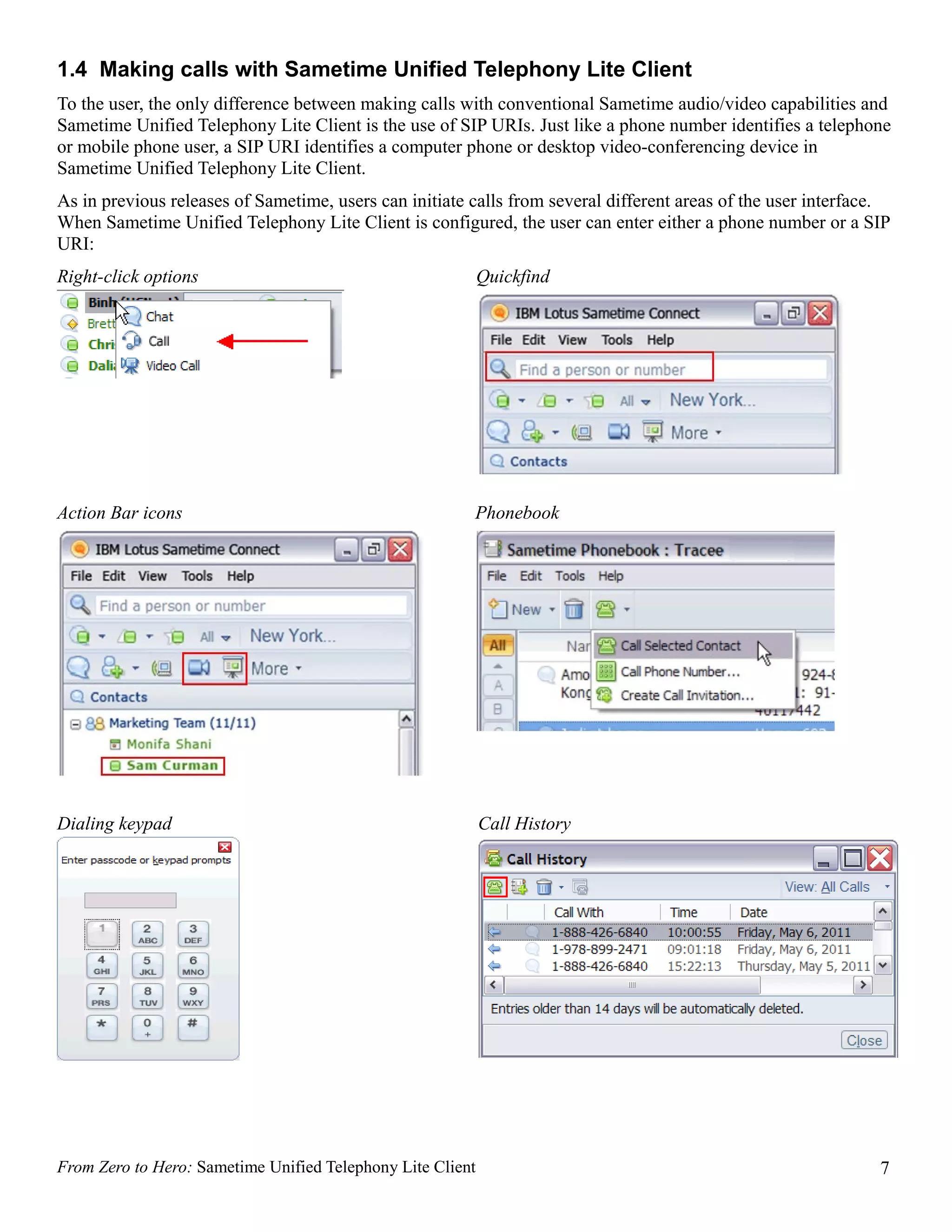 1.4 Making calls with Sametime Unified Telephony Lite Client
To the user, the only difference between making calls with conventional Sametime audio/video capabilities and
Sametime Unified Telephony Lite Client is the use of SIP URIs. Just like a phone number identifies a telephone
or mobile phone user, a SIP URI identifies a computer phone or desktop video-conferencing device in
Sametime Unified Telephony Lite Client.
As in previous releases of Sametime, users can initiate calls from several different areas of the user interface.
When Sametime Unified Telephony Lite Client is configured, the user can enter either a phone number or a SIP
URI:
Right-click options                                         Quickfind




Action Bar icons                                        Phonebook




Dialing keypad                                              Call History




From Zero to Hero: Sametime Unified Telephony Lite Client                                                      7
 