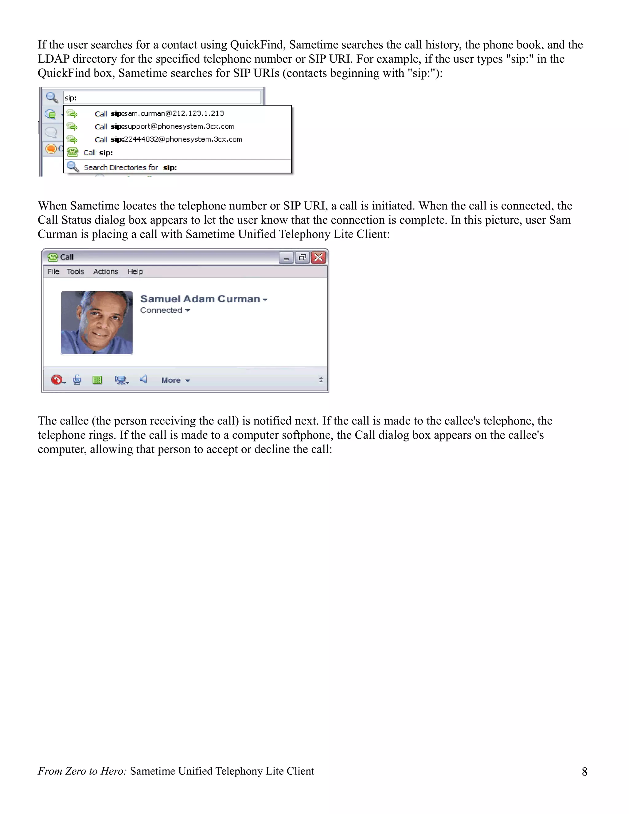 If the user searches for a contact using QuickFind, Sametime searches the call history, the phone book, and the
LDAP directory for the specified telephone number or SIP URI. For example, if the user types "sip:" in the
QuickFind box, Sametime searches for SIP URIs (contacts beginning with "sip:"):




When Sametime locates the telephone number or SIP URI, a call is initiated. When the call is connected, the
Call Status dialog box appears to let the user know that the connection is complete. In this picture, user Sam
Curman is placing a call with Sametime Unified Telephony Lite Client:




The callee (the person receiving the call) is notified next. If the call is made to the callee's telephone, the
telephone rings. If the call is made to a computer softphone, the Call dialog box appears on the callee's
computer, allowing that person to accept or decline the call:




From Zero to Hero: Sametime Unified Telephony Lite Client                                                         8
 