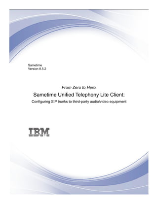 Sametime
Version 8.5.2




                    From Zero to Hero
   Sametime Unified Telephony Lite Client:
  Configuring SIP trunks to third-party audio/video equipment
 