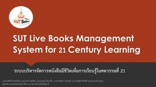 SUT Live Books Management
System for 21 Century Learning
ระบบบริหารจัดการหนังสือมีชีวิตเพื่อการเรียนรู้ในศตวรรษที่ 21
นายพงษ์ศักดิ์ วิทยเกียรติ, นายอมรเทพ เทพวิชิต, นายอรรคเดช โสสองชั้น, นางสาวพันทิพา อมรฤทธิ์, นางสาวศุทธินี ศรีสวัสดิ์ และนายชาตรี แก้วอุดร
ศูนย์นวัตกรรมและทคโนโลยีการศึกษา มหาวิทยาลัยเทคโนโลยีสุรนารี
 