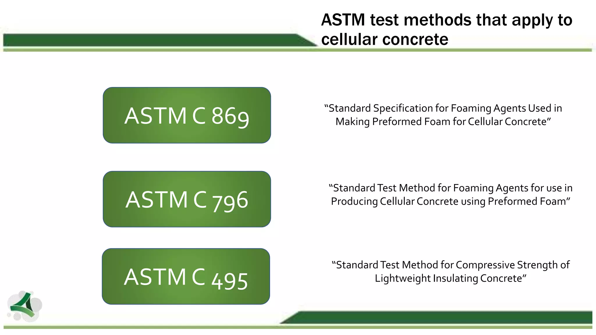 ASTM test methods that apply to
cellular concrete
ASTM C 495
ASTM C 796
“StandardTest Method for Compressive Strength of
Lightweight Insulating Concrete”
“StandardTest Method for Foaming Agents for use in
Producing Cellular Concrete using Preformed Foam”
ASTM C 869 “Standard Specification for Foaming Agents Used in
Making Preformed Foam for Cellular Concrete”
 
