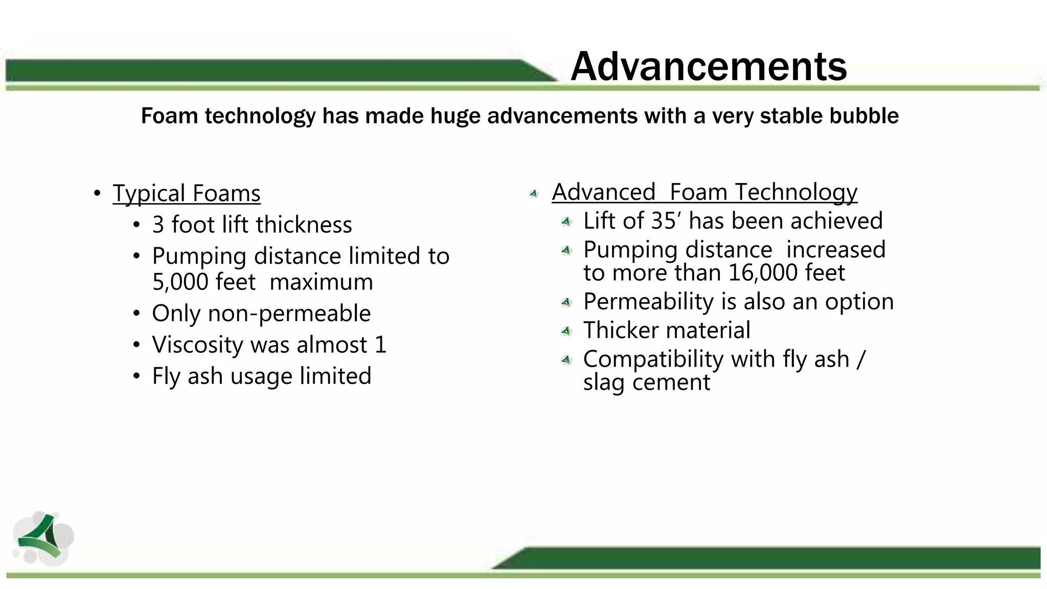 Foam technology has made huge advancements with a very stable bubble
• Typical Foams
• 3 foot lift thickness
• Pumping distance limited to
5,000 feet maximum
• Only non-permeable
• Viscosity was almost 1
• Fly ash usage limited
Advanced Foam Technology
Lift of 35’ has been achieved
Pumping distance increased
to more than 16,000 feet
Permeability is also an option
Thicker material
Compatibility with fly ash /
slag cement
Advancements
 