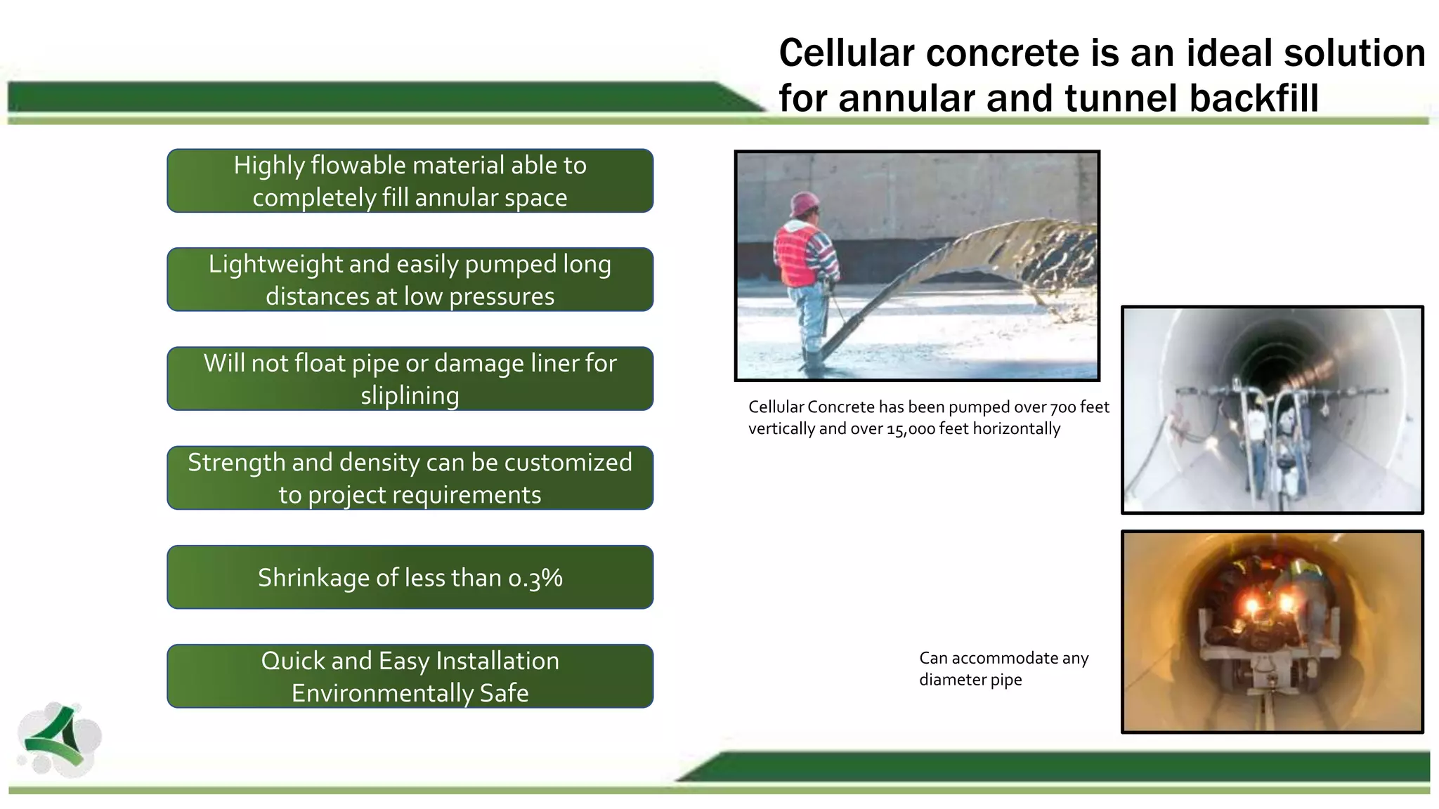 Cellular concrete is an ideal solution
for annular and tunnel backfill
Highly flowable material able to
completely fill annular space
Lightweight and easily pumped long
distances at low pressures
Will not float pipe or damage liner for
sliplining
Shrinkage of less than 0.3%
Quick and Easy Installation
Environmentally Safe
Strength and density can be customized
to project requirements
Cellular Concrete has been pumped over 700 feet
vertically and over 15,000 feet horizontally
Can accommodate any
diameter pipe
 