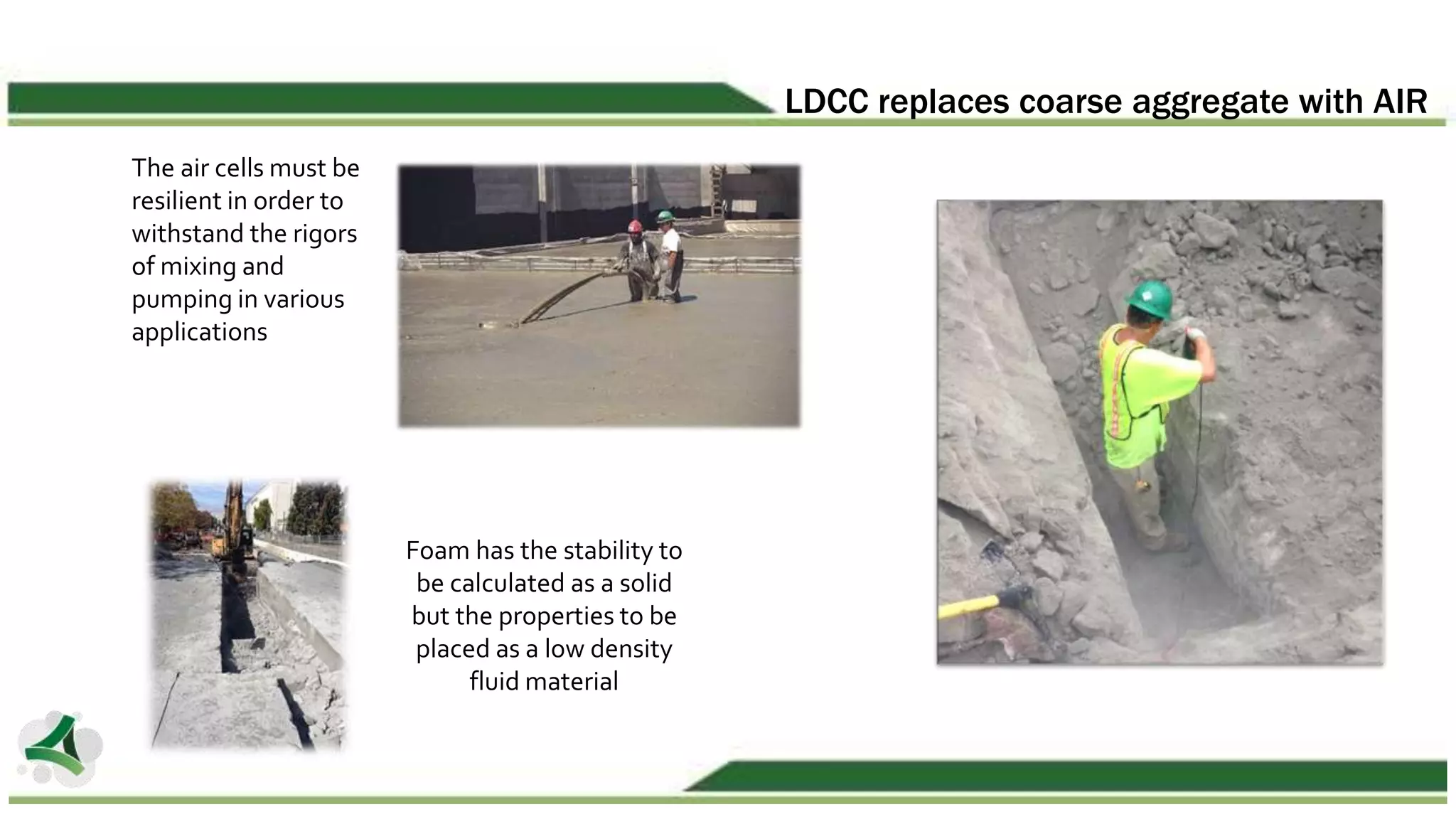 LDCC replaces coarse aggregate with AIR
The air cells must be
resilient in order to
withstand the rigors
of mixing and
pumping in various
applications
Foam has the stability to
be calculated as a solid
but the properties to be
placed as a low density
fluid material
 