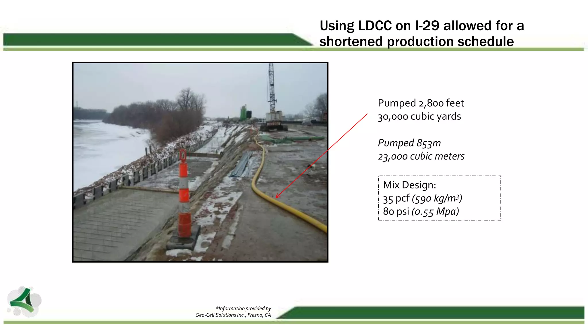 Using LDCC on I-29 allowed for a
shortened production schedule
Pumped 2,800 feet
30,000 cubic yards
Pumped 853m
23,000 cubic meters
Mix Design:
35 pcf (590 kg/m3)
80 psi (0.55 Mpa)
*Information provided by
Geo-Cell Solutions Inc., Fresno, CA
 