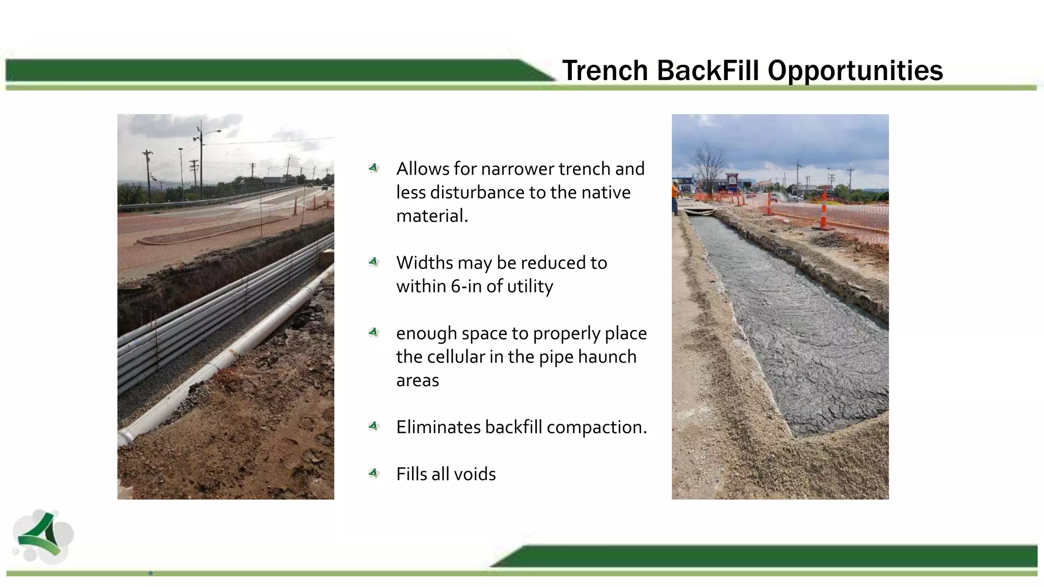 Trench BackFill Opportunities
Allows for narrower trench and
less disturbance to the native
material.
Widths may be reduced to
within 6-in of utility
enough space to properly place
the cellular in the pipe haunch
areas
Eliminates backfill compaction.
Fills all voids
*
 