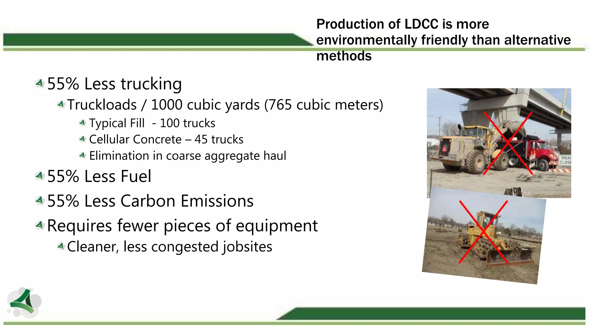Production of LDCC is more
environmentally friendly than alternative
methods
55% Less trucking
Truckloads / 1000 cubic yards (765 cubic meters)
Typical Fill - 100 trucks
Cellular Concrete – 45 trucks
Elimination in coarse aggregate haul
55% Less Fuel
55% Less Carbon Emissions
Requires fewer pieces of equipment
Cleaner, less congested jobsites
 