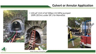 Culvert or Annular Application
150 yd3 (114 m3)of 500psi (3.4 MPa) pumped
100ft (30.5m) under SR 1 for MaineDot
Photo Cour...