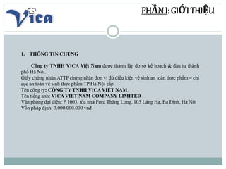 PHẦN I: GIỚI THIỆU
1. THÔNG TIN CHUNG
Công ty TNHH VICA Việt Nam được thành lập do sở kế hoạch & đầu tư thành
phố Hà Nội.
...