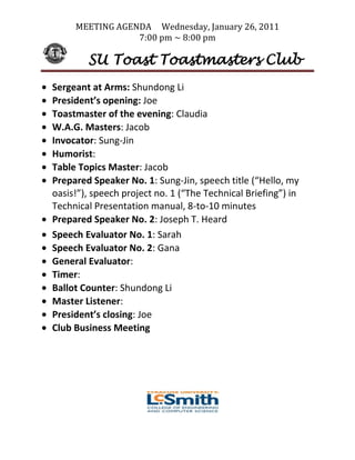 MEETING AGENDA Wednesday, January 26, 2011
                 7:00 pm ~ 8:00 pm

        SU Toast Toastmasters Club
Sergeant at Arms: Shundong Li
President’s opening: Joe
Toastmaster of the evening: Claudia
W.A.G. Masters: Jacob
Invocator: Sung-Jin
Humorist:
Table Topics Master: Jacob
Prepared Speaker No. 1: Sung-Jin, speech title (“Hello, my
oasis!”), speech project no. 1 (“The Technical Briefing”) in
Technical Presentation manual, 8-to-10 minutes
Prepared Speaker No. 2: Joseph T. Heard
Speech Evaluator No. 1: Sarah
Speech Evaluator No. 2: Gana
General Evaluator:
Timer:
Ballot Counter: Shundong Li
Master Listener:
President’s closing: Joe
Club Business Meeting
 