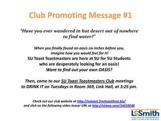 Club Promoting Message #1
“Have you ever wandered in hot desert out of nowhere
                  to find water?”

       When you finally found an oasis six inches before you,
               imagine how you would feel for it!
   SU Toast Toastmasters are here at SU for SU Students
        who are desperately looking for an oasis!
            Want to find out your own OASIS?

  Then, come to our SU Toast Toastmasters Club meetings
to DRINK IT on Tuesdays in Room 369, Link Hall, at 3:25 pm.


       Check out our club website at http://sutoast.freetoasthost.biz/
 and click on the following video teaser URL at http://vimeo.com/14559248
 