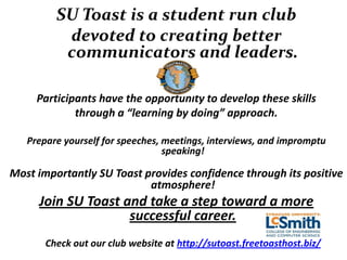SU Toast is a student run club
          devoted to creating better
          communicators and leaders.

     Participants have the opportunity to develop these skills
             through a “learning by doing” approach.

   Prepare yourself for speeches, meetings, interviews, and impromptu
                                  speaking!

Most importantly SU Toast provides confidence through its positive
                           atmosphere!
     Join SU Toast and take a step toward a more
                    successful career.
       Check out our club website at http://sutoast.freetoasthost.biz/
 