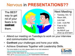 Nervous in PRESENTATIONS??
The BEST                                                              Next Meeting
                                                                      •   Tuesday, Oct. 12
way to get
                                                                      •   Room 369 ,
rid of your                                                               Link Hall
fears is to                                                           •   3:25 - 4:25 PM
confront                                                              •   Free to SU
                                                                          students
them.
                                                                      •   No RSVP, just
                                                                          show up and learn
• Attend our meeting on Tuesdays to work on your interview
  and communication skills.
• Confront your challenges and hone your skills.
• Achieve Greatness Together with Leadership Skills.
  For more details in our club, please check on our club website at
  http://sutoast.freetoasthost.biz/
  Check out the video teaser at http://vimeo.com/14559248 !
  Also, go to www.toastmasters.org for Toastmasters International.
 