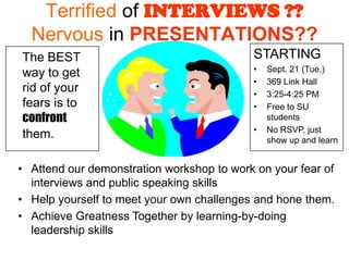 Terrified of INTERVIEWS ??
  Nervous in PRESENTATIONS??
The BEST                                   STARTING
                                           •   Sept. 21 (Tue.)
way to get
                                           •   369 Link Hall
rid of your                                •   3:25-4:25 PM
fears is to                                •   Free to SU
confront                                       students
                                           •   No RSVP, just
them.                                          show up and learn


• Attend our demonstration workshop to work on your fear of
  interviews and public speaking skills
• Help yourself to meet your own challenges and hone them.
• Achieve Greatness Together by learning-by-doing
  leadership skills
 