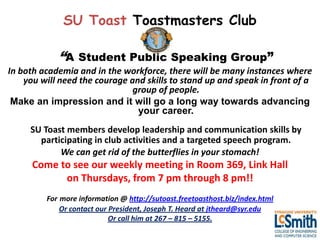 SU Toast Toastmasters Club

            “A Student Public Speaking Group”
In both academia and in the workforce, there will be many instances where
    you will need the courage and skills to stand up and speak in front of a
                               group of people.
 Make an impression and it will go a long way towards advancing
                                your career.
     SU Toast members develop leadership and communication skills by
       participating in club activities and a targeted speech program.
            We can get rid of the butterflies in your stomach!
      Come to see our weekly meeting in Room 369, Link Hall
            on Thursdays, from 7 pm through 8 pm!!
         For more information @ http://sutoast.freetoasthost.biz/index.html
             Or contact our President, Joseph T. Heard at jtheard@syr.edu
                            Or call him at 267 – 815 – 5155.
 