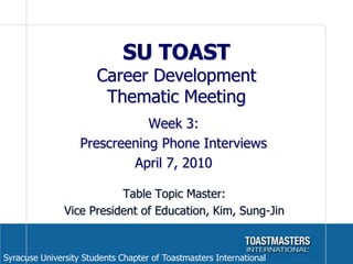 SU TOAST Career Development Thematic Meeting Week 3: Prescreening Phone Interviews April 7, 2010 Table Topic Master:  Vice President of Education, Kim, Sung-Jin Syracuse University Students Chapter of Toastmasters International 