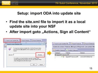 7th Sutol Conference, November 2015
Setup: import ODA into update site
• Find the site.xml file to import it as a local
update site into your NSF
• After import goto „Actions, Sign all Content“
15
 