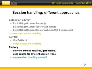 7th Sutol Conference, November 2015
Session handling: different approaches
• Extension Library
– ExtlibUtil.getCurrentSession()
– ExtlibUtil.getCurrentSessionAsSigner()
– ExtlibUtil.getCurrentSessionAsSignerWithFullAccess()
– needs exception handling
• XSPUtil
– like ExtlibUtil
– needs exception handling
• Factory
– only one method required, getSession()
– uses enums for different session types
– no exception handling needed!
24
 