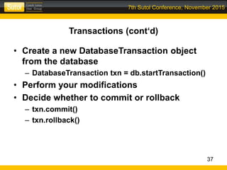 7th Sutol Conference, November 2015
Transactions (cont‘d)
• Create a new DatabaseTransaction object
from the database
– DatabaseTransaction txn = db.startTransaction()
• Perform your modifications
• Decide whether to commit or rollback
– txn.commit()
– txn.rollback()
37
 