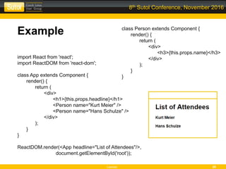 Leonso 20
8th Sutol Conference, November 2016
Example
import React from 'react';
import ReactDOM from 'react-dom';
class App extends Component {
render() {
return (
<div>
<h1>{this.props.headline}</h1>
<Person name="Kurt Meier" />
<Person name="Hans Schulze" />
</div>
);
}
}
ReactDOM.render(<App headline="List of Attendees"/>,
document.getElementById('root'));
class Person extends Component {
render() {
return (
<div>
<h3>{this.props.name}</h3>
</div>
);
}
}
 