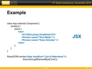 Leonso 21
8th Sutol Conference, November 2016
Example
class App extends Component {
render() {
return (
<div>
<h1>{this.props.headline}</h1>
<Person name="Kurt Meier" />
<Person name="Hans Schulze" />
</div>
);
}
}
ReactDOM.render(<App headline="List of Attendees"/>,
document.getElementById('root'));
JSX
 