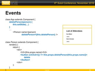 Leonso 24
8th Sutol Conference, November 2016
Events
class App extends Component {
deletePerson(person) {
this.setState(…)
}
…
<Person name={person}
deletePerson={this.deletePerson} />
class Person extends Component {
render() {
return (
<div>
<h3>{this.props.name}</h3>
<button onClick={() => this.props.deletePerson(this.props.name)}>
delete
</button>
</div>
);
}
}
 