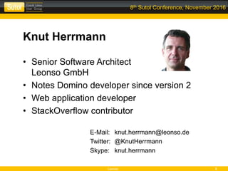 Leonso 3
8th Sutol Conference, November 2016
Knut Herrmann
• Senior Software Architect
Leonso GmbH
• Notes Domino developer since version 2
• Web application developer
• StackOverflow contributor
E-Mail: knut.herrmann@leonso.de
Twitter: @KnutHerrmann
Skype: knut.herrmann
 