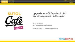 SUTOL Café Online
21.4.2021
Martin HANSGUT
HCL Ambassador, IBM Champion
TOTAL SERVICE a.s. | www.totalservice.cz
Upgrade na HCL Domino 11.0.1
tipy, triky, doporučení – ověřeno praxí
 