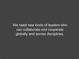 We need new kinds of leaders who
 can collaborate and cooperate
 globally and across disciplines.
 