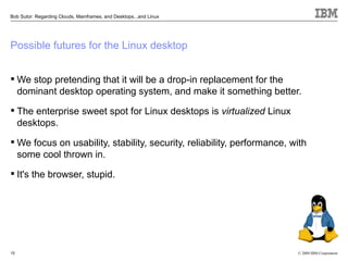 Bob Sutor: Regarding Clouds, Mainframes, and Desktops...and Linux




Possible futures for the Linux desktop


 We stop pretending that it will be a drop-in replacement for the
  dominant desktop operating system, and make it something better.

 The enterprise sweet spot for Linux desktops is virtualized Linux
  desktops.

 We focus on usability, stability, security, reliability, performance, with
  some cool thrown in.

 It's the browser, stupid.




15                                                                       © 2009 IBM Corporation
 