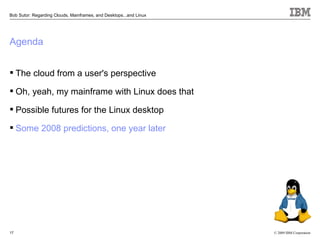 Bob Sutor: Regarding Clouds, Mainframes, and Desktops...and Linux




Agenda


 The cloud from a user's perspective

 Oh, yeah, my mainframe with Linux does that

 Possible futures for the Linux desktop

 Some 2008 predictions, one year later




17                                                                  © 2009 IBM Corporation
 