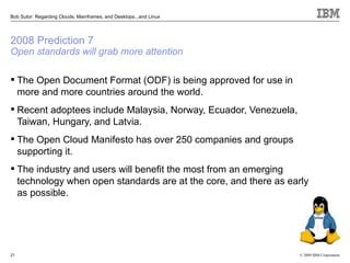 Bob Sutor: Regarding Clouds, Mainframes, and Desktops...and Linux




2008 Prediction 7
Open standards will grab more attention

 The Open Document Format (ODF) is being approved for use in
  more and more countries around the world.
 Recent adoptees include Malaysia, Norway, Ecuador, Venezuela,
  Taiwan, Hungary, and Latvia.
 The Open Cloud Manifesto has over 250 companies and groups
  supporting it.
 The industry and users will benefit the most from an emerging
  technology when open standards are at the core, and there as early
  as possible.




21                                                                  © 2009 IBM Corporation
 