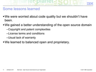 Some lessons learned

! We were worried about code quality but we shouldn’t have
  been.
! We gained a better understanding of the open source domain
     – Copyright and patent complexities
     – License terms and conditions
     – Usual lack of warranty
! We learned to balanced open and proprietary.




11   29 March 2011   Bob Sutor - Open Source Governance for your Organization   © 2011 IBM Corporation
 