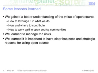 Some lessons learned

! We gained a better understanding of the value of open source
     – How to leverage it in what we do
     – How and where to contribute
     – How to work well in open source communities
! We learned to manage the risks.
! We learned it is important to have clear business and strategic
  reasons for using open source




12   29 March 2011   Bob Sutor - Open Source Governance for your Organization   © 2011 IBM Corporation
 