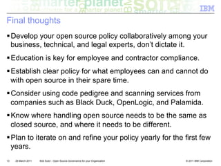 Final thoughts
! Develop your open source policy collaboratively among your
  business, technical, and legal experts, don’t dictate it.
! Education is key for employee and contractor compliance.
! Establish clear policy for what employees can and cannot do
  with open source in their spare time.
! Consider using code pedigree and scanning services from
  companies such as Black Duck, OpenLogic, and Palamida.
! Know where handling open source needs to be the same as
  closed source, and where it needs to be different.
! Plan to iterate on and refine your policy yearly for the first few
  years.
13   29 March 2011   Bob Sutor - Open Source Governance for your Organization   © 2011 IBM Corporation
 