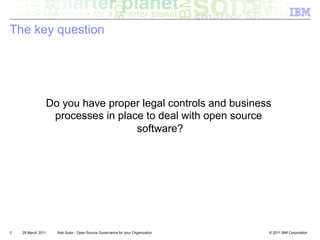 The key question




                    Do you have proper legal controls and business
                     processes in place to deal with open source
                                      software?




3   29 March 2011     Bob Sutor - Open Source Governance for your Organization   © 2011 IBM Corporation
 