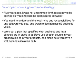 Your open source governance strategy
! Five years ago, it was not uncommon for that strategy to be
  defined as “you shall use no open source software.”
! You need to understand the legal risks and responsibilities for
  any software you use, and weigh those against the business
  value.
! Work out a plan that specifies what business and legal
  controls are in place to approve use of open source in your
  organization or in your products, and make sure you have a
  well defined escalation path.




4   29 March 2011   Bob Sutor - Open Source Governance for your Organization   © 2011 IBM Corporation
 