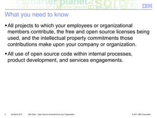 What you need to know
! All projects to which your employees or organizational
  members contribute, the free and open source licenses being
  used, and the intellectual property commitments those
  contributions make upon your company or organization.
! All use of open source code within internal processes,
  product development, and services engagements.




5   29 March 2011   Bob Sutor - Open Source Governance for your Organization   © 2011 IBM Corporation
 