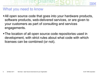 What you need to know
! All open source code that goes into your hardware products,
  software products, web-delivered services, or are given to
  your customers as part of consulting and services
  engagements.
! The location of all open source code repositories used in
  development, with strict rules about what code with which
  licenses can be combined (or not).




6   29 March 2011   Bob Sutor - Open Source Governance for your Organization   © 2011 IBM Corporation
 
