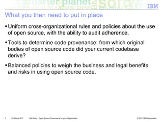 What you then need to put in place
! Uniform cross-organizational rules and policies about the use
  of open source, with the ability to audit adherence.
! Tools to determine code provenance: from which original
  bodies of open source code did your current codebase
  derive?
! Balanced policies to weigh the business and legal benefits
  and risks in using open source code.




7   29 March 2011   Bob Sutor - Open Source Governance for your Organization   © 2011 IBM Corporation
 