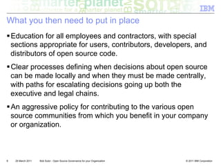 What you then need to put in place
! Education for all employees and contractors, with special
  sections appropriate for users, contributors, developers, and
  distributors of open source code.
! Clear processes defining when decisions about open source
  can be made locally and when they must be made centrally,
  with paths for escalating decisions going up both the
  executive and legal chains.
! An aggressive policy for contributing to the various open
  source communities from which you benefit in your company
  or organization.



8   29 March 2011   Bob Sutor - Open Source Governance for your Organization   © 2011 IBM Corporation
 