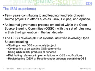 The IBM experience
! Ten+ years contributing to and leading hundreds of open
  source projects in efforts such as Linux, Eclipse, and Apache.
! An internal governance process embodied within the Open
  Source Steering Committee (OSSC), with the set of rules now
  in their third generation in the last decade.
! The OSSC reviews all IBM external activities involving Open
  Source including
    – Starting a new OSS community/project
    – Contributing to an existing OSS community
    – Using OSS in IBM products or services
    – Distributing reference implementations or OSS modifications
    – Redistributing (OEM or Resell) vendor products containing OSS


9   29 March 2011   Bob Sutor - Open Source Governance for your Organization   © 2011 IBM Corporation
 