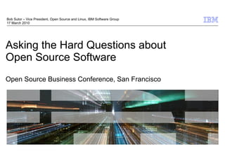 Bob Sutor – Vice President, Open Source and Linux, IBM Software Group
17 March 2010




Asking the Hard Questions about
Open Source Software
Open Source Business Conference, San Francisco




                                                                        © 2009 IBM Corporation
 