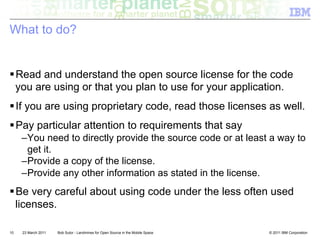 What to do?


! Read and understand the open source license for the code
  you are using or that you plan to use for your application.
! If you are using proprietary code, read those licenses as well.
! Pay particular attention to requirements that say
     – You need to directly provide the source code or at least a way to
       get it.
     – Provide a copy of the license.
     – Provide any other information as stated in the license.
! Be very careful about using code under the less often used
  licenses.

10   23 March 2011   Bob Sutor - Landmines for Open Source in the Mobile Space   © 2011 IBM Corporation
 