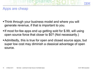 Apps are cheap


! Think through your business model and where you will
  generate revenue, if that is important to you.
! If most for-fee apps end up getting sold for $.99, will using
  open source force that closer to $0? (Not necessarily.)
! Admittedly, this is true for open and closed source apps, but
  super low cost may diminish a classical advantage of open
  source.




15   23 March 2011   Bob Sutor - Landmines for Open Source in the Mobile Space   © 2011 IBM Corporation
 