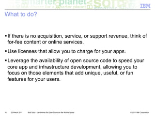 What to do?


! If there is no acquisition, service, or support revenue, think of
  for-fee content or online services.
! Use licenses that allow you to charge for your apps.
! Leverage the availability of open source code to speed your
  core app and infrastructure development, allowing you to
  focus on those elements that add unique, useful, or fun
  features for your users.




16   23 March 2011   Bob Sutor - Landmines for Open Source in the Mobile Space   © 2011 IBM Corporation
 