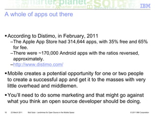 A whole of apps out there


! According to Distimo, in February, 2011
     – The Apple App Store had 314,644 apps, with 35% free and 65%
       for fee.
     – There were ~170,000 Android apps with the ratios reversed,
       approximately.
     – http://www.distimo.com/
! Mobile creates a potential opportunity for one or two people
  to create a successful app and get it to the masses with very
  little overhead and middlemen.
! You’ll need to do some marketing and that might go against
  what you think an open source developer should be doing.
18   23 March 2011   Bob Sutor - Landmines for Open Source in the Mobile Space   © 2011 IBM Corporation
 