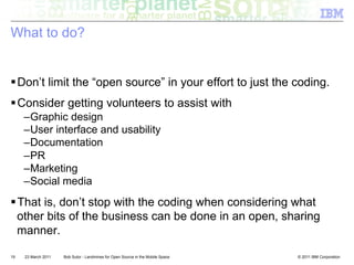 What to do?


! Don’t limit the “open source” in your effort to just the coding.
! Consider getting volunteers to assist with
     – Graphic design
     – User interface and usability
     – Documentation
     – PR
     – Marketing
     – Social media
! That is, don’t stop with the coding when considering what
  other bits of the business can be done in an open, sharing
  manner.

19   23 March 2011   Bob Sutor - Landmines for Open Source in the Mobile Space   © 2011 IBM Corporation
 